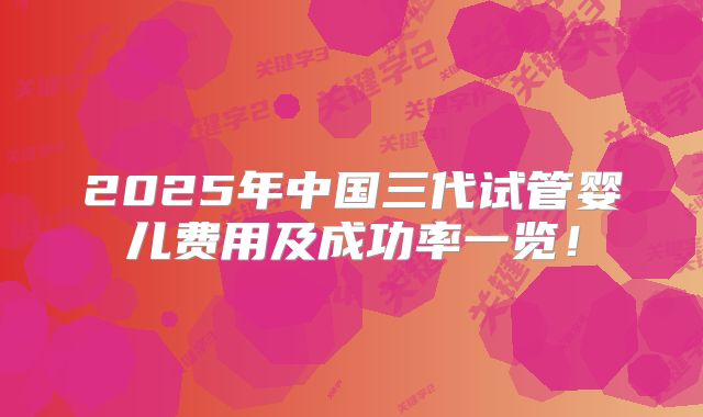 2025年中国三代试管婴儿费用及成功率一览！