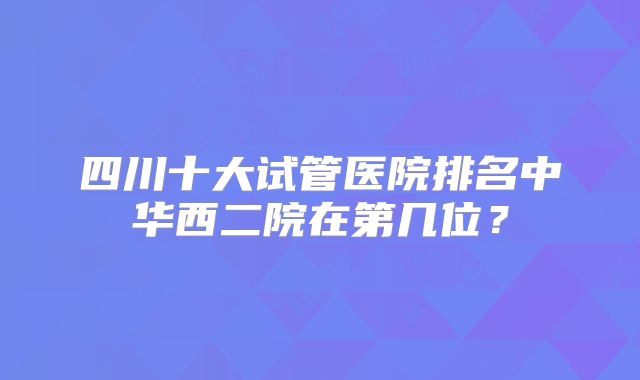 四川十大试管医院排名中华西二院在第几位？
