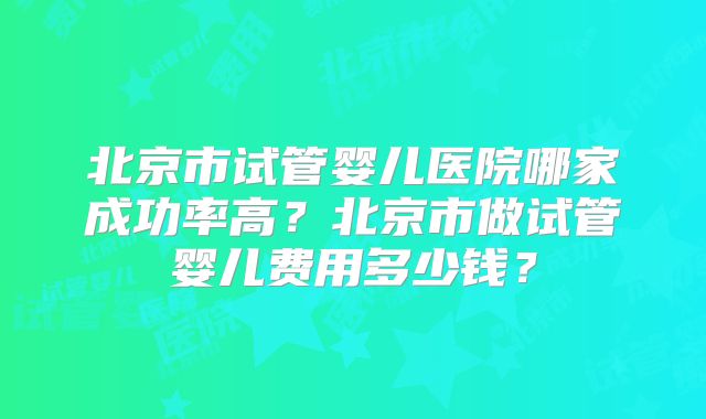 北京市试管婴儿医院哪家成功率高?北京市做试管婴儿费用多少钱?