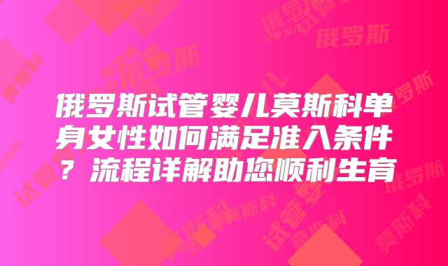俄罗斯试管婴儿莫斯科单身女性如何满足准入条件？流程详解助您顺利生育