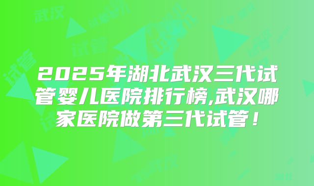 2025年湖北武汉三代试管婴儿医院排行榜,武汉哪家医院做第三代试管！