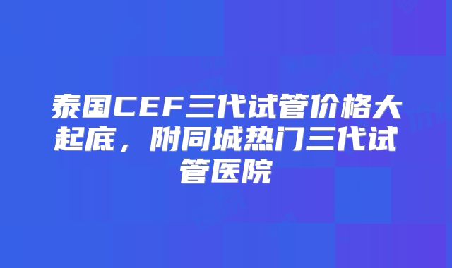 泰国CEF三代试管价格大起底，附同城热门三代试管医院