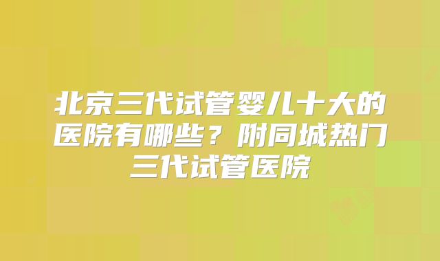 北京三代试管婴儿十大的医院有哪些？附同城热门三代试管医院