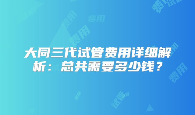大同三代试管费用详细解析:总共需要多少钱?