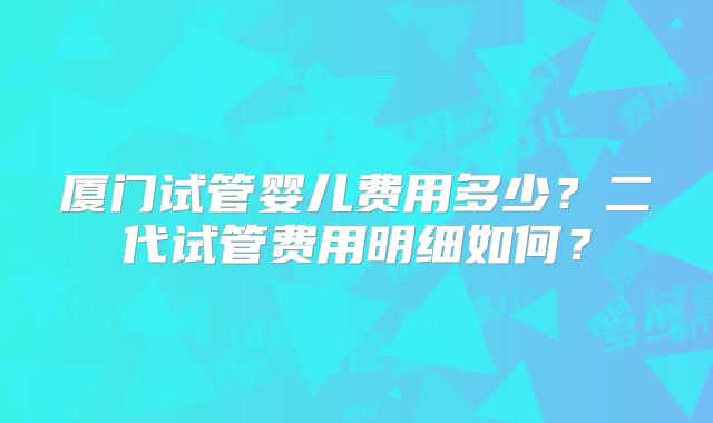 厦门试管婴儿费用多少？二代试管费用明细如何？