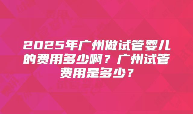 2025年广州做试管婴儿的费用多少啊？广州试管费用是多少？