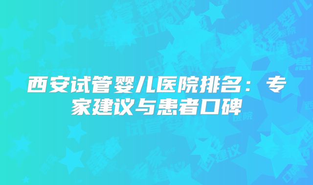 西安试管婴儿医院排名：专家建议与患者口碑