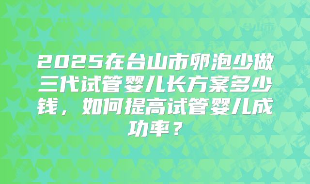 2025在台山市卵泡少做三代试管婴儿长方案多少钱，如何提高试管婴儿成功率？