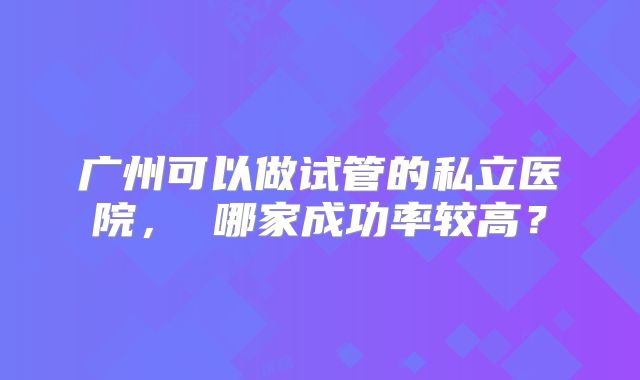 广州可以做试管的私立医院， 哪家成功率较高？