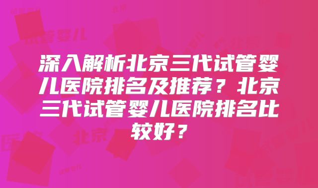 深入解析北京三代试管婴儿医院排名及推荐？北京三代试管婴儿医院排名比较好？