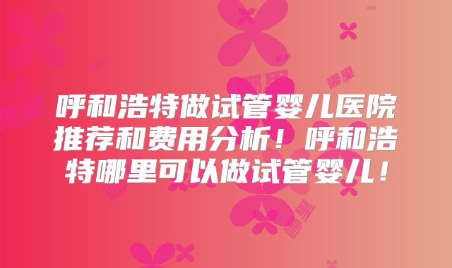 呼和浩特做试管婴儿医院推荐和费用分析！呼和浩特哪里可以做试管婴儿！