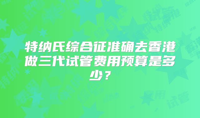 特纳氏综合征准确去香港做三代试管费用预算是多少？