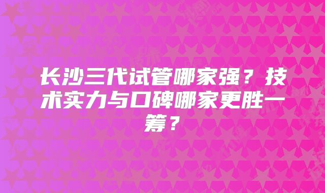 长沙三代试管哪家强？技术实力与口碑哪家更胜一筹？