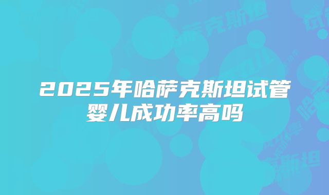 2025年哈萨克斯坦试管婴儿成功率高吗