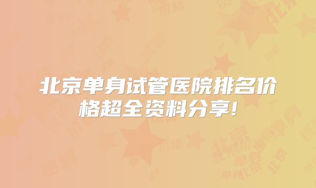 北京单身试管医院排名价格超全资料分享!