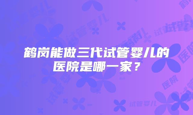 鹤岗能做三代试管婴儿的医院是哪一家？