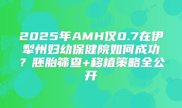 2025年AMH仅0.7在伊犁州妇幼保健院如何成功？胚胎筛查+移植策略全公开