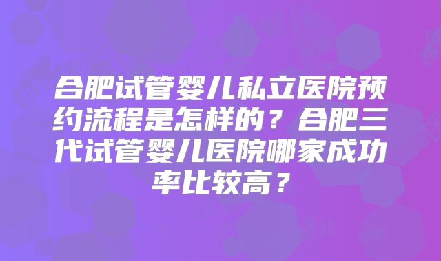 合肥试管婴儿私立医院预约流程是怎样的？合肥三代试管婴儿医院哪家成功率比较高？