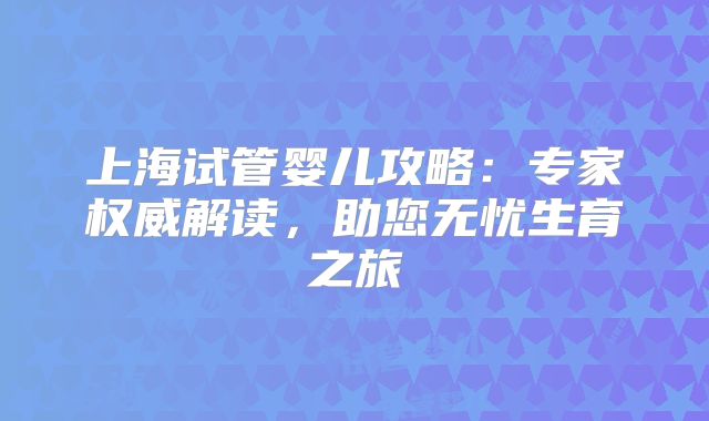 上海试管婴儿攻略：专家权威解读，助您无忧生育之旅