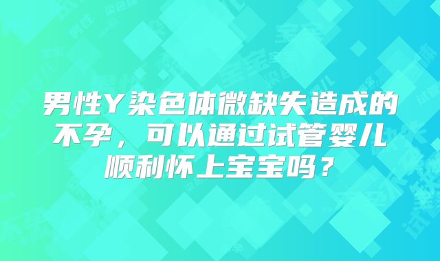 男性Y染色体微缺失造成的不孕，可以通过试管婴儿顺利怀上宝宝吗？