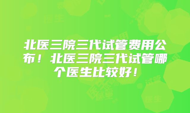 北医三院三代试管费用公布！北医三院三代试管哪个医生比较好！