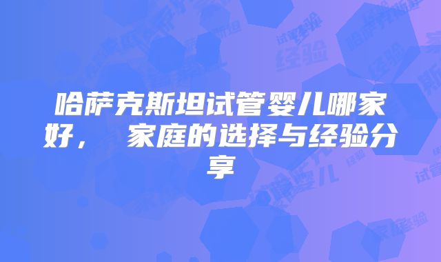 哈萨克斯坦试管婴儿哪家好， 家庭的选择与经验分享