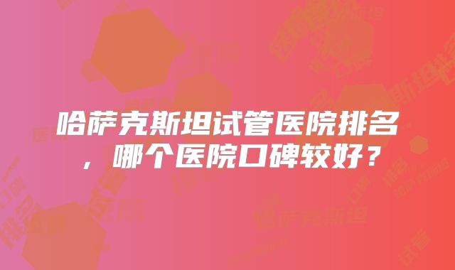 哈萨克斯坦试管医院排名，哪个医院口碑较好？