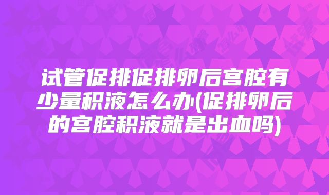 试管促排促排卵后宫腔有少量积液怎么办(促排卵后的宫腔积液就是出血吗)