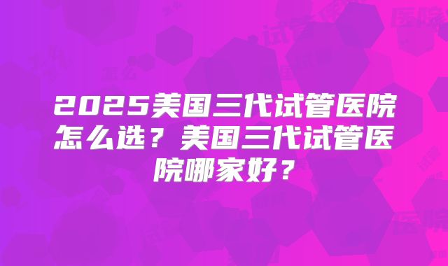 2025美国三代试管医院怎么选？美国三代试管医院哪家好？