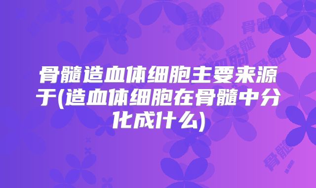 骨髓造血体细胞主要来源于(造血体细胞在骨髓中分化成什么)
