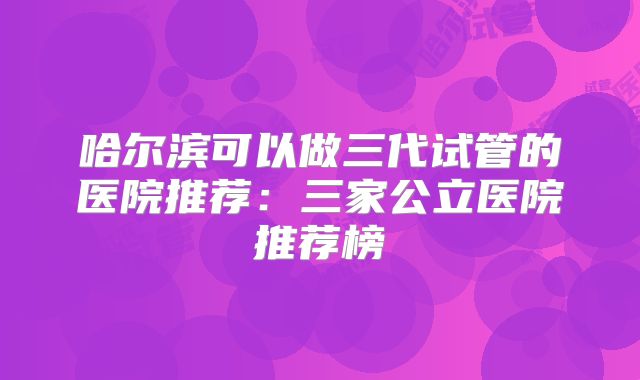哈尔滨可以做三代试管的医院推荐：三家公立医院推荐榜