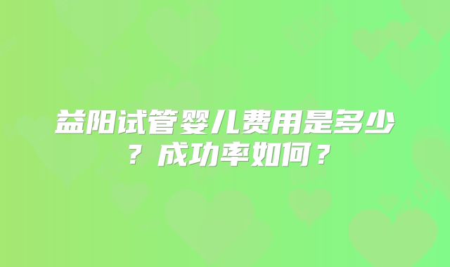 益阳试管婴儿费用是多少？成功率如何？