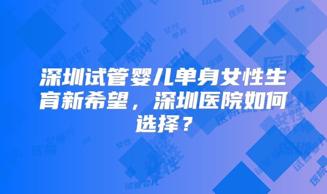 深圳试管婴儿单身女性生育新希望，深圳医院如何选择？