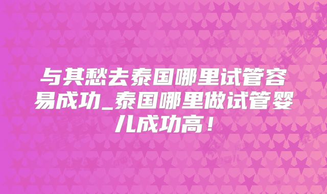 与其愁去泰国哪里试管容易成功_泰国哪里做试管婴儿成功高！