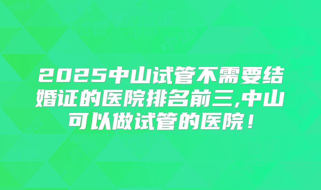 2025中山试管不需要结婚证的医院排名前三,中山可以做试管的医院！