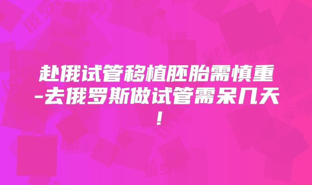 赴俄试管移植胚胎需慎重-去俄罗斯做试管需呆几天！