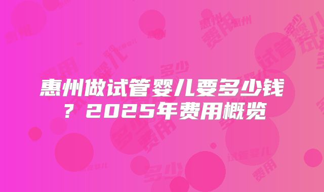 惠州做试管婴儿要多少钱？2025年费用概览