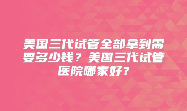 美国三代试管全部拿到需要多少钱？美国三代试管医院哪家好？