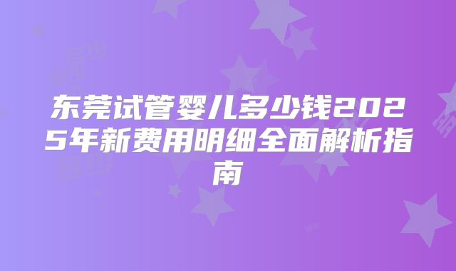 东莞试管婴儿多少钱2025年新费用明细全面解析指南
