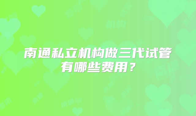 南通私立机构做三代试管有哪些费用？