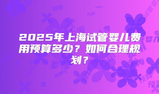 2025年上海试管婴儿费用预算多少？如何合理规划？