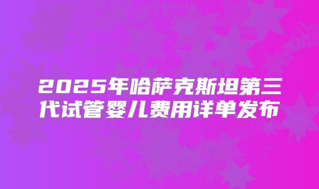 2025年哈萨克斯坦第三代试管婴儿费用详单发布