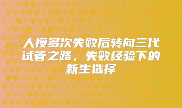 人授多次失败后转向三代试管之路，失败经验下的新生选择