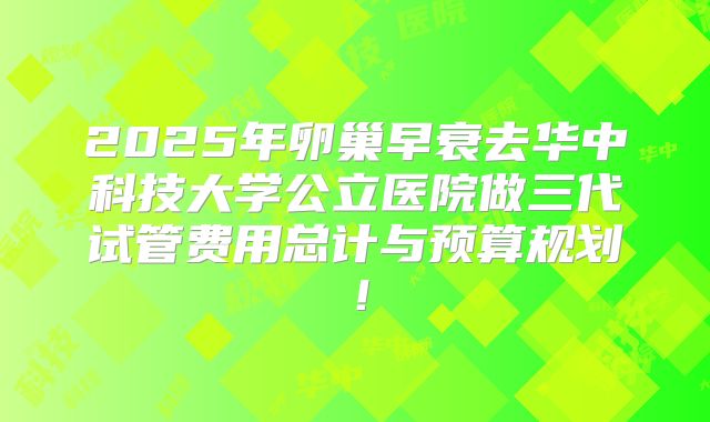 2025年卵巢早衰去华中科技大学公立医院做三代试管费用总计与预算规划！