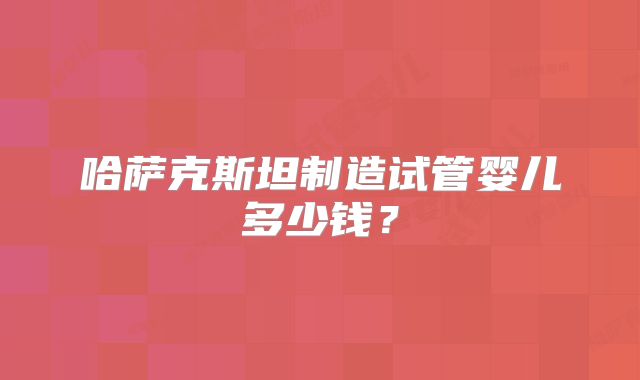哈萨克斯坦制造试管婴儿多少钱？
