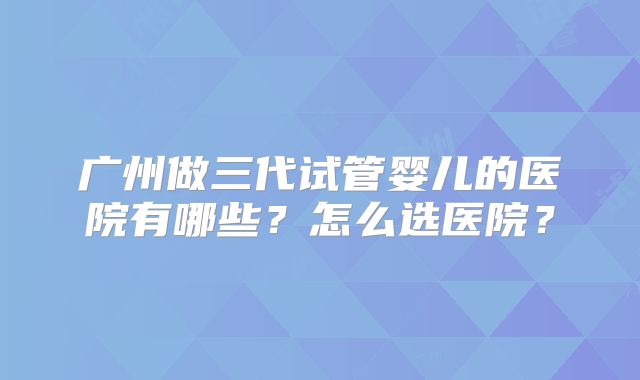 广州做三代试管婴儿的医院有哪些？怎么选医院？