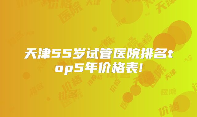 天津55岁试管医院排名top5年价格表!