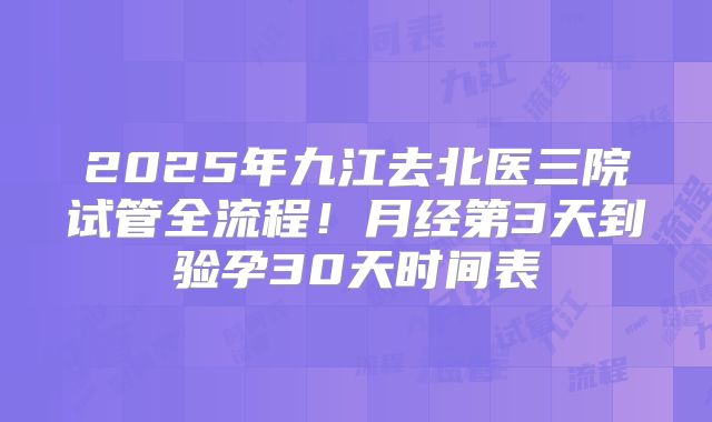 2025年九江去北医三院试管全流程！月经第3天到验孕30天时间表