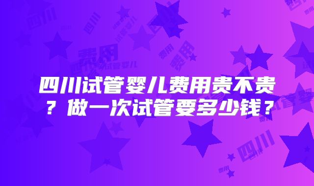 四川试管婴儿费用贵不贵?做一次试管要多少钱?