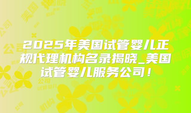 2025年美国试管婴儿正规代理机构名录揭晓_美国试管婴儿服务公司！